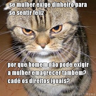 se mulher exige dinheiro para
se sentir feliz por que homem no pode exigir
a mulher emagrecer tambm?
cad os direitos iguais?