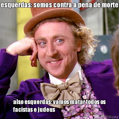 esquerdas: somos contra a pena de morte also esquerdas: vamos matar todos os
facistas e judeus