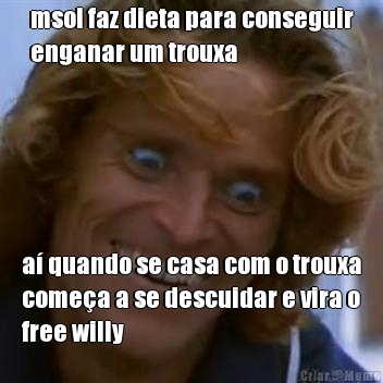 msol faz dieta para conseguir
enganar um trouxa a quando se casa com o trouxa
comea a se descuidar e vira o
free willy