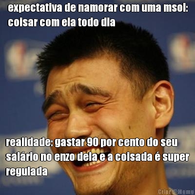 expectativa de namorar com uma msol:
coisar com ela todo dia realidade: gastar 90 por cento do seu
salrio no enzo dela e a coisada  super
regulada