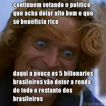 continuem votando e poltico
que acha dlar alto bom e que
s beneficia rico daqui a pouco os 5 bilionarios
brasileiros vo deter a renda
de todo o restante dos
brasileiros