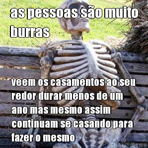 as pessoas so muito
burras veem os casamentos ao seu
redor durar menos de um
ano mas mesmo assim
continuam se casando para
fazer o mesmo