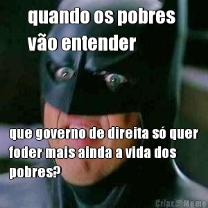 quando os pobres 
vo entender que governo de direita s quer
foder mais ainda a vida dos
pobres?