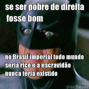 se ser pobre de direita
 fosse bom no Brasil imperial todo mundo
seria rico e a escravido
nunca teria existido