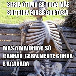 SERIA TIMO SE TODA ME
SOLTEIRA FOSSE GOSTOSA MAS A MAIORIA  S
CANHO, GERALMENTE GORDA
E ACABADA