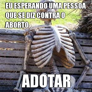 EU ESPERANDO UMA PESSOA
QUE SE DIZ CONTRA O
ABORTO ADOTAR