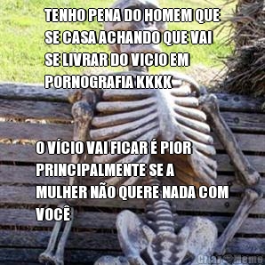 TENHO PENA DO HOMEM QUE
SE CASA ACHANDO QUE VAI
SE LIVRAR DO VICIO EM
PORNOGRAFIA KKKK O VCIO VAI FICAR  PIOR
PRINCIPALMENTE SE A
MULHER NO QUERE NADA COM
VOC