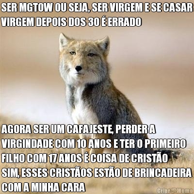 SER MGTOW OU SEJA, SER VIRGEM E SE CASAR
VIRGEM DEPOIS DOS 30  ERRADO  AGORA SER UM CAFAJESTE, PERDER A
VIRGINDADE COM 10 ANOS E TER O PRIMEIRO
FILHO COM 17 ANOS  COISA DE CRISTO
SIM, ESSES CRISTOS ESTO DE BRINCADEIRA
COM A MINHA CARA