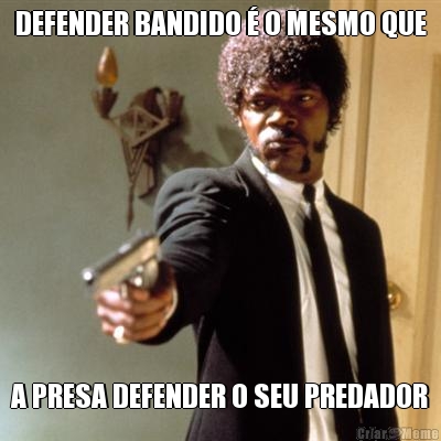 DEFENDER BANDIDO  O MESMO QUE A PRESA DEFENDER O SEU PREDADOR