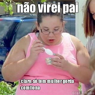 no virei pai claro, s tem mulher gorda
comilona