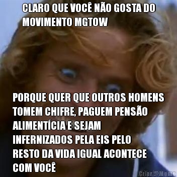 CLARO QUE VOC NO GOSTA DO
MOVIMENTO MGTOW PORQUE QUER QUE OUTROS HOMENS
TOMEM CHIFRE, PAGUEM PENSO
ALIMENTCIA E SEJAM
INFERNIZADOS PELA EIS PELO
RESTO DA VIDA IGUAL ACONTECE
COM VOC