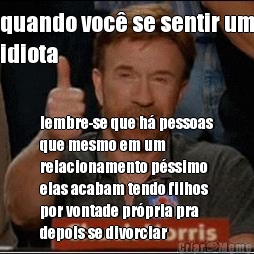 quando voc se sentir um
idiota lembre-se que h pessoas
que mesmo em um
relacionamento pssimo
elas acabam tendo filhos
por vontade prpria pra
depois se divorciar