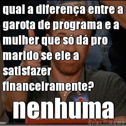 qual a diferena entre a
garota de programa e a
mulher que s d pro
marido se ele a
satisfazer
financeiramente? nenhuma