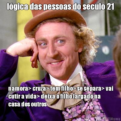 lgica das pessoas do seculo 21 namora> cruza> tem filho> se separa> vai
cutir a vida> deixa o filho largado na
casa dos outros