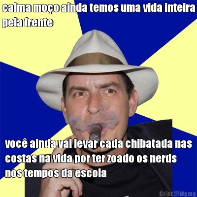 calma moo ainda temos uma vida inteira
pela frente voc ainda vai levar cada chibatada nas
costas na vida por ter zoado os nerds
nos tempos da escola