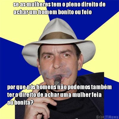 se as mulheres tem o pleno direito de
achar um homem bonito ou feio por que ns homens no podemos tambm
ter o direito de achar uma mulher feia
ou bonita?