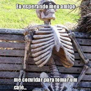 Eu esperando meu amigo me convidar para tomar um
caf...