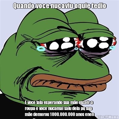 Quando voce nucaviu oquie tedio E voce tala esperando sua me escolr a
roupa e voce nucamai saiu dela pq sua
me demorou 1000.000.000 anos enen
escolheu aroupa