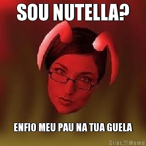 SOU NUTELLA? ENFIO MEU PAU NA TUA GUELA