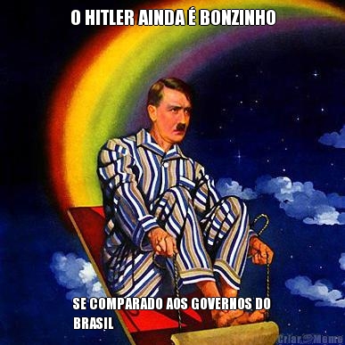 O HITLER AINDA  BONZINHO SE COMPARADO AOS GOVERNOS DO
BRASIL