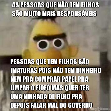 AS PESSOAS QUE NO TEM FILHOS
SO MUITO MAIS RESPONSVEIS PESSOAS QUE TEM FILHOS SO
IMATURAS POIS NO TEM DINHEIRO
NEM PRA COMPRAR PAPEL PRA
LIMPAR O FIOF MAS QUER TER
UMA NINHADA DE FILHO PRA
DEPOIS FALAR MAL DO GOVERNO