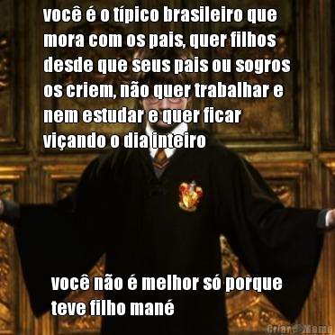 voc  o tpico brasileiro que
mora com os pais, quer filhos
desde que seus pais ou sogros
os criem, no quer trabalhar e
nem estudar e quer ficar
viando o dia inteiro voc no  melhor s porque
teve filho man