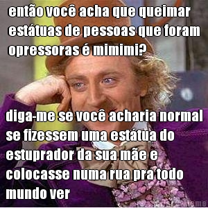 ento voc acha que queimar
esttuas de pessoas que foram
opressoras  mimimi? diga-me se voc acharia normal
se fizessem uma esttua do
estuprador da sua me e
colocasse numa rua pra todo
mundo ver