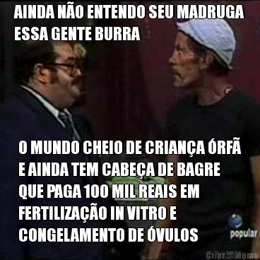 AINDA NO ENTENDO SEU MADRUGA
ESSA GENTE BURRA O MUNDO CHEIO DE CRIANA RF
E AINDA TEM CABEA DE BAGRE
QUE PAGA 100 MIL REAIS EM
FERTILIZAO IN VITRO E
CONGELAMENTO DE VULOS