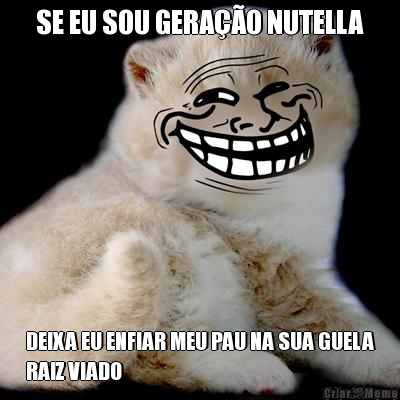 SE EU SOU GERAO NUTELLA DEIXA EU ENFIAR MEU PAU NA SUA GUELA
RAIZ VIADO