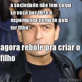 a sociedade no tem culpa
se voc por livre e
espontanea vontade quis
ter filho agora rebole pra criar o 
filho