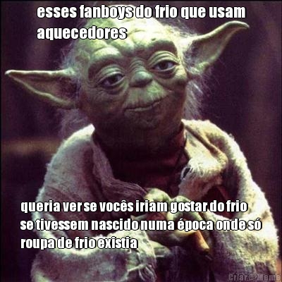 esses fanboys do frio que usam
aquecedores queria ver se vocs iriam gostar do frio
se tivessem nascido numa poca onde s
roupa de frio existia