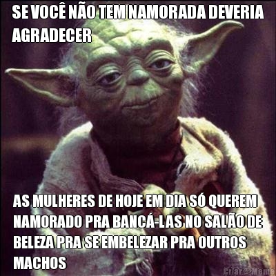 SE VOC NO TEM NAMORADA DEVERIA
AGRADECER AS MULHERES DE HOJE EM DIA S QUEREM
NAMORADO PRA BANC-LAS NO SALO DE
BELEZA PRA SE EMBELEZAR PRA OUTROS
MACHOS