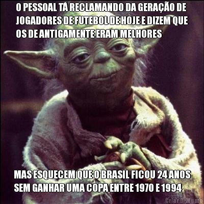 O PESSOAL T RECLAMANDO DA GERAO DE
JOGADORES DE FUTEBOL DE HOJE E DIZEM QUE
OS DE ANTIGAMENTE ERAM MELHORES MAS ESQUECEM QUE O BRASIL FICOU 24 ANOS
SEM GANHAR UMA COPA ENTRE 1970 E 1994