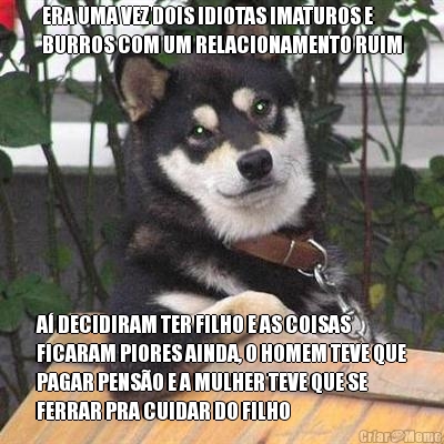 ERA UMA VEZ DOIS IDIOTAS IMATUROS E
BURROS COM UM RELACIONAMENTO RUIM A DECIDIRAM TER FILHO E AS COISAS
FICARAM PIORES AINDA, O HOMEM TEVE QUE
PAGAR PENSO E A MULHER TEVE QUE SE
FERRAR PRA CUIDAR DO FILHO