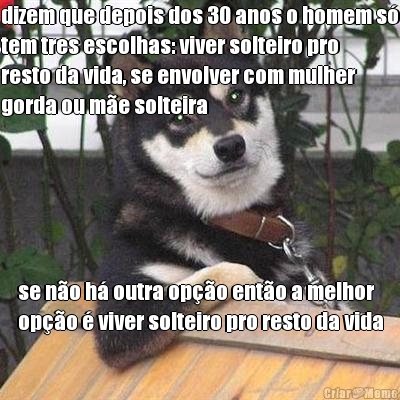 dizem que depois dos 30 anos o homem s
tem tres escolhas: viver solteiro pro
resto da vida, se envolver com mulher
gorda ou me solteira se no h outra opo ento a melhor
opo  viver solteiro pro resto da vida