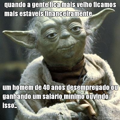 quando a gente fica mais velho ficamos
mais estveis financeiramente um homem de 40 anos desempregado ou
ganhando um salrio mnimo ouvindo
isso...