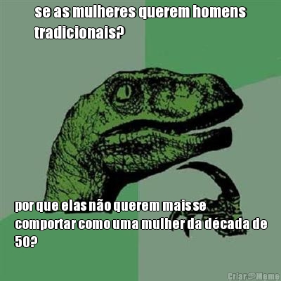 se as mulheres querem homens
tradicionais? por que elas no querem mais se
comportar como uma mulher da dcada de
50?