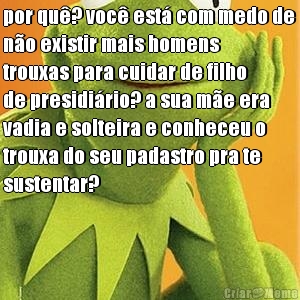 por qu? voc est com medo de
no existir mais homens
trouxas para cuidar de filho
de presidirio? a sua me era
vadia e solteira e conheceu o
trouxa do seu padastro pra te
sustentar?

 