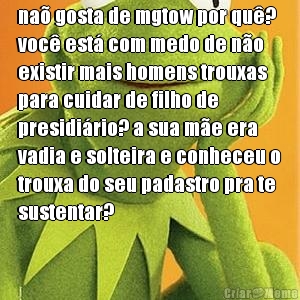 na gosta de mgtow por qu?
voc est com medo de no
existir mais homens trouxas
para cuidar de filho de
presidirio? a sua me era
vadia e solteira e conheceu o
trouxa do seu padastro pra te
sustentar?

 