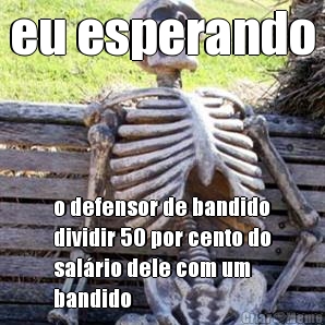 eu esperando o defensor de bandido
dividir 50 por cento do
salrio dele com um
bandido