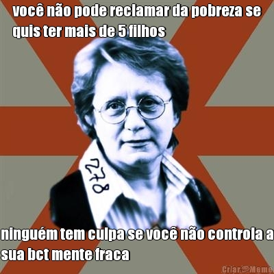 voc no pode reclamar da pobreza se
quis ter mais de 5 filhos ningum tem culpa se voc no controla a
sua bct mente fraca