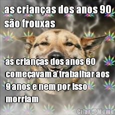 as crianas dos anos 90
so frouxas as crianas dos anos 60
comeavam a trabalhar aos
9 anos e nem por isso
morriam