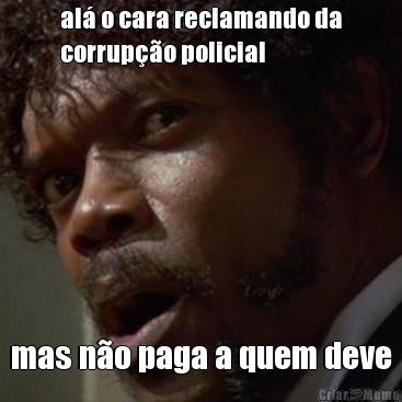 al o cara reclamando da
corrupo policial mas no paga a quem deve