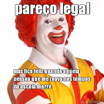 pareo legal mas fico feliz quando aquela
pessoa que me zoava nos tempos
da escola morre