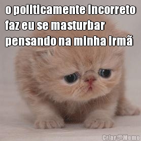 o politicamente incorreto
faz eu se masturbar
pensando na minha irm 