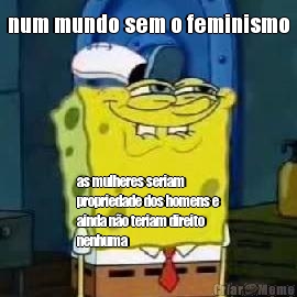 num mundo sem o feminismo as mulheres seriam
propriedade dos homens e
ainda no teriam direito
nenhuma