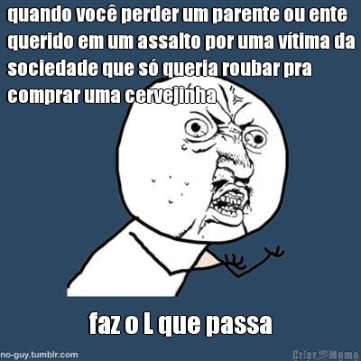 quando voc perder um parente ou ente
querido em um assalto por uma vtima da
sociedade que s queria roubar pra
comprar uma cervejinha faz o L que passa