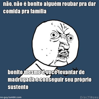 no, no  bonito algum roubar pra dar
comida pra famlia bonito mesmo  voc levantar de
madrugada e conseguir seu prprio
sustento