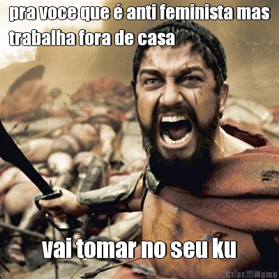 pra voce que  anti feminista mas
trabalha fora de casa vai tomar no seu ku