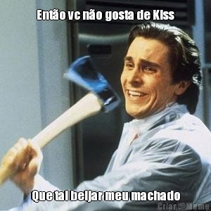 Ento vc no gosta de Kiss Que tal beijar meu machado